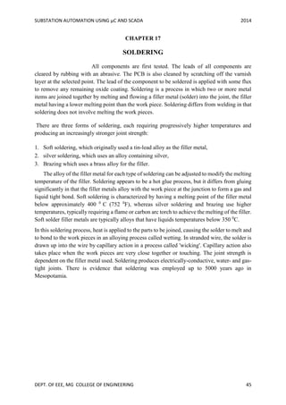 SUBSTATION AUTOMATION USING µC AND SCADA 2014
DEPT. OF EEE, MG COLLEGE OF ENGINEERING 45
CHAPTER 17
SOLDERING
All components are first tested. The leads of all components are
cleared by rubbing with an abrasive. The PCB is also cleaned by scratching off the varnish
layer at the selected point. The lead of the component to be soldered is applied with some flux
to remove any remaining oxide coating. Soldering is a process in which two or more metal
items are joined together by melting and flowing a filler metal (solder) into the joint, the filler
metal having a lower melting point than the work piece. Soldering differs from welding in that
soldering does not involve melting the work pieces.
There are three forms of soldering, each requiring progressively higher temperatures and
producing an increasingly stronger joint strength:
1. Soft soldering, which originally used a tin-lead alloy as the filler metal,
2. silver soldering, which uses an alloy containing silver,
3. Brazing which uses a brass alloy for the filler.
The alloy of the filler metal for each type of soldering can be adjusted to modify the melting
temperature of the filler. Soldering appears to be a hot glue process, but it differs from gluing
significantly in that the filler metals alloy with the work piece at the junction to form a gas and
liquid tight bond. Soft soldering is characterized by having a melting point of the filler metal
below approximately 400 0
C (752 0
F), whereas silver soldering and brazing use higher
temperatures, typically requiring a flame or carbon arc torch to achieve the melting of the filler.
Soft solder filler metals are typically alloys that have liquids temperatures below 350 0
C.
In this soldering process, heat is applied to the parts to be joined, causing the solder to melt and
to bond to the work pieces in an alloying process called wetting. In stranded wire, the solder is
drawn up into the wire by capillary action in a process called 'wicking'. Capillary action also
takes place when the work pieces are very close together or touching. The joint strength is
dependent on the filler metal used. Soldering produces electrically-conductive, water- and gas-
tight joints. There is evidence that soldering was employed up to 5000 years ago in
Mesopotamia.
 
