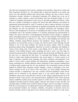 2
time data from automated control systems, including microcontrollers, Supervisory Control and
Data Acquisition (SCADA), etc. The captured data is shared and analysed in an orderly and
precise way that identifies problem areas and provides solutions, this mass of data is merely
information overload. Advances in information technology (IT), defined here as the use of
computers to collect, analyses, control and distribute data, have developed rapidly. It is now
common for managers and operators to have access to powerful computers and software. Today
there are a number of techniques to analyses the factors that affect efficiency, and models are
automatically generated based on “what if” scenarios in order to improve decisions to be taken.
The paper shows a very advanced technology for handling automatically more than 200 digital
and analogue (i/p and o/p) parameters via intelligent monitoring and controlling system.
However, load management is the process of scheduling the loads to reduce the electric energy
consumption and or the maximum demand. It is basically optimizing the processes/loads to
improve the system load factor. Load-management procedures involve changes to equipment
and/or consumption patterns on the customer side. There are many methods of load management
which can be followed by an industry or a utility, such as load shedding and restoring, load
shifting, installing energy-efficient processes and equipment, energy storage devices, co-
generation, non-conventional sources of energy, and reactive power control Meeting the peak
demand is one of the major problems now facing the electric utilities. With the existing
generating capacity being unmanageable, authorities are forced to implement load shedding in
various sectors during most of the seasons. Load shifting will be a better option for most
industries. Load shifting basically means scheduling the load in such a way that loads are
diverted from peak period to off-peak periods, thereby shaving the peak and filling the valley of
the load curve, so improving the load factor .To encourage load shifting in industries, and
thereby to reduce peak demand automatically, Also, power quality is of major concern to all
types of industries, especially those operating with critical machinery and equipments. Poor
quality of power leads to major problems like break-downs, production interruptions, excess
energy consumption etc. Modern industries require automation of their operation enabling them
to produce quality products and also for mass production. The conventional systems are being
replaced by modern Power Electronic systems, bringing a variety of advantages to the users.
Classic examples are DC & AC Drives, UPS, soft starters, etc. Power Quality Alarming and
Analysis provides a comprehensive view into a facility's electrical distribution system. Power
Quality can be monitored at the electrical mains or at any critical feeder branch in the
distribution system such as described here. Devices in this category typically provide all of the
parameters found in basic devices, plus advanced analysis capabilities [7]-[8]. These advanced
analysis capabilities include using waveform capture to collect and view waveform shape and
magnitude, providing harmonic analysis graphs, collection and storage of events and data, and
recording single or multiple cycle waveforms based on triggers such as overvoltage or transients.
With the ever-increasing use of sophisticated controls and equipment in industrial, commercial,
and governmental facilities, the continuity, reliability, and quality of electrical service has
become extremely crucial to many power users. Electrical systems are subject to a wide variety
 