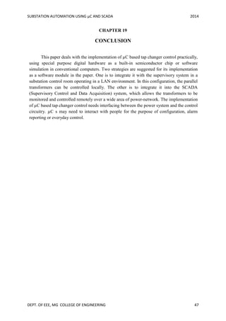 SUBSTATION AUTOMATION USING µC AND SCADA 2014
DEPT. OF EEE, MG COLLEGE OF ENGINEERING 47
CHAPTER 19
CONCLUSION
This paper deals with the implementation of µC based tap changer control practically,
using special purpose digital hardware as a built-in semiconductor chip or software
simulation in conventional computers. Two strategies are suggested for its implementation
as a software module in the paper. One is to integrate it with the supervisory system in a
substation control room operating in a LAN environment. In this configuration, the parallel
transformers can be controlled locally. The other is to integrate it into the SCADA
(Supervisory Control and Data Acquisition) system, which allows the transformers to be
monitored and controlled remotely over a wide area of power-network. The implementation
of µC based tap changer control needs interfacing between the power system and the control
circuitry. µC s may need to interact with people for the purpose of configuration, alarm
reporting or everyday control.
 