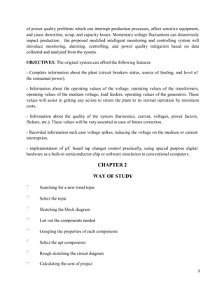 3
of power quality problems which can interrupt production processes, affect sensitive equipment,
and cause downtime, scrap, and capacity losses. Momentary voltage fluctuations can disastrously
impact production . the proposed modified intelligent monitoring and controlling system will
introduce monitoring, alarming, controlling, and power quality mitigation based on data
collected and analyzed from the system.
OBJECTIVES: The original system can afford the following features:
- Complete information about the plant (circuit breakers status, source of feeding, and level of
the consumed power).
- Information about the operating values of the voltage, operating values of the transformers,
operating values of the medium voltage, load feeders, operating values of the generators. These
values will assist in getting any action to return the plant to its normal operation by minimum
costs.
- Information about the quality of the system (harmonics, current, voltages, power factors,
flickers, etc.). These values will be very essential in case of future correction.
- Recorded information such case voltage spikes, reducing the voltage on the medium or current
interruption.
- implementation of µC based tap changer control practically, using special purpose digital
hardware as a built-in semiconductor chip or software simulation in conventional computers.
CHAPTER 2
WAY OF STUDY
Searching for a new trend topic
Select the topic
Sketching the block diagram
List out the components needed
Googling the properties of each components
Select the apt components
Rough sketching the circuit diagram
Calculating the cost of project
 