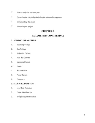 4
Plan to study the software part
Correcting the circuit by designing the values of components
Implementing the circuit
Presenting the project
CHAPTER 3
PARAMETERS CONSIDERING;
3.1 ANALOG PARAMETERS:
1. Incoming Voltage
2. Bus Voltage
3. 3 - Feeder Current
4. Max Bus Current
5. Incoming Current
6. Power
7. Active Power
8. Power Factor
9. Frequency
3.2. LOGIC PARAMETER:
1. over Heat Protection
2. Flame Identification
3. Trespassing Identification
 