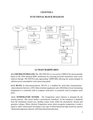 5
CHAPTER 4
FUNCTIONAL BLOCK DIAGRAM
4.1 MAIN HARDWARES
4.1.1.MICROCONTROLLER: The PIC16F87XA is a low power CMOS 8-bit microcontroller
based on the AVR enhanced RISC architecture by executing powerful instructions clock cycle,
achieves through PIC16F87XA puts approaching 1MIPS/MHz allowing the system designer to
optimize power consumption versus processing speed.
4.1.2. RS-232: In telecommunications, RS-232 is a standard for serial data communication.
.interconnection between a DTE (Data terminal equipment) and a DCE(Data Circuit-terminating
Equipment).it is commonly used in computer serial ports. is commonly used in computer serial
ports.
4.1.3. TEMPERATURE SENSOR: The Temperature sensor detector is designed for the
security practice. This sensor buffers a piezoelectric transducer. As the transducer is displaced
from the mechanical neutral axis, bending creates strain within the piezoelectric element and
generates voltages. When vibration Temperature sensor alarm recognizes temperature it sends a
signal to either control panel developed a new type of Omni-directional high sensitivity security
vibrational temperature detector with Omni-directional detection.
 