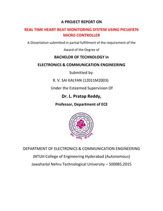 A PROJECT REPORT ON
REAL TIME HEART BEAT MONITORING SYSTEM USING PIC16F876
MICRO CONTROLLER
A Dissertation submitted in partial fulfillment of the requirement of the
Award of the Degree of
BACHELOR OF TECHNOLOGY in
ELECTRONICS & COMMUNICATION ENGINEERING
Submitted by:
R. V. SAI KALYAN (12011M2003)
Under the Esteemed Supervision Of
Dr. L. Pratap Reddy,
Professor, Department of ECE
DEPARTMENT OF ELECTRONICS & COMMUNICATION ENGINEERING
JNTUH College of Engineering Hyderabad (Autonomous)
Jawaharlal Nehru Technological University – 500085,2015
 