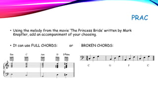 PRAC
• Using the melody from the movie ’The Princess Bride’ written by Mark
Knopfler, add an accompaniment of your choosing.
• It can use FULL CHORDS: or BROKEN CHORDS:
 