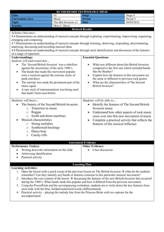 RUTHERFORD TECHNOLOGY HIGH
Class 8T Stage Stage 4
Curriculum Area Music Period Period 3
Topic The Brit Invasion x2 Date 09/09/2016
Teacher Miss C. Davis
Desired Results
Syllabus Outcomes:
4.4 Demonstrates an understanding of musical concepts through exploring, experimenting, improvising, organising,
arranging and composing
4.7 Demonstrates an understanding of musical concepts through listening, observing, responding, discriminating,
analysing, discussing and recording musical ideas
4.8 Demonstrates an understanding of musical concepts through aural identification and discussion of the features
of a range of repertoire
Understandings:
Students will understand that…
 The ‘Second British Invasion’ was a rebellion
against the uncertainty of the early 1980’s
 The bands that made this movement popular
were a reaction against the extreme styles of
punk and disco
 The melody was made the prominent part of the
music again
 A new style of instrumentation was being used
that hadn’t been seen before
Essential Questions:
 What was different about this British Invasion
compared to the first one which included bands
like the Beatles?
 Explain how the features in this movement are
the same or different to previous rock genres
 What are the characteristics of The Second
British Invasion?
Students will know…
 The history of the Second British Invasion
o Transition in music
o Reggae
o Synth and drum machines
 Musical characteristics
o Strong melodies
o Synthesised backings
o Dance beat
o Catchy riffs
Students will be able to…
 Identify the features of The Second British
Invasion music
 Understand how other aspects of rock music
cross over into this new movement of music
 Complete a practical activity that reflects the
features of this musical influence
Assessment Evidence
Performance Task(s):
 Writing down the information on the slide
 Artist/song identification
 Practical activity
Other Evidence:
 Class discussion
Learning Plan
Learning Activities:
1. Open the lesson with a quick recap of the previous lesson on The British Invasion  what do the students
remember? Can they identify any bands or features common to this particular musical movement?
2. Introduce the core content of the lesson  discussing the features of the new British Invasion that occurred
during the 1980’s. What bands made this popular and how it differed from the previous movement
3. Using the PowerPoint and the accompanying worksheet, students are to write down the key features from
each slide with the blue, bolded/underlined words (differentiated)
4. Practical activity – playing the melody line from the Princess Bride with two options for the
accompaniment
 