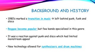 BACKGROUND AND HISTORY
• 1980’s marked a transition in music à left behind punk, funk and
disco
• Reggae become popular but few bands specialised in this genre
• It was a reaction against punk and disco which had limited
mainstream appeal
• New technology allowed for synthesisers and drum machines
 