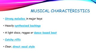 MUSICAL CHARACTERISTICS
• Strong melodies in major keys
• Heavily synthesised backings
• A light disco, reggae or dance-based beat
• Catchy riffs
• Clear, direct vocal style
 