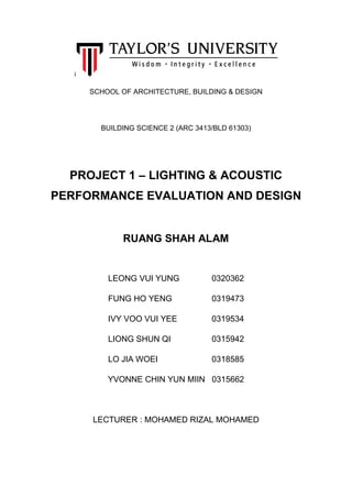 i
SCHOOL OF ARCHITECTURE, BUILDING & DESIGN
BUILDING SCIENCE 2 (ARC 3413/BLD 61303)
PROJECT 1 – LIGHTING & ACOUSTIC
PERFORMANCE EVALUATION AND DESIGN
RUANG SHAH ALAM
LEONG VUI YUNG 0320362
FUNG HO YENG 0319473
IVY VOO VUI YEE 0319534
LIONG SHUN QI 0315942
LO JIA WOEI 0318585
YVONNE CHIN YUN MIIN 0315662
LECTURER : MOHAMED RIZAL MOHAMED
 