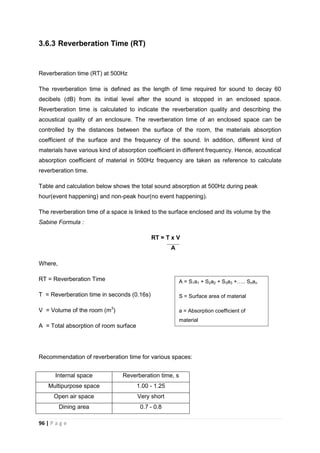 96 | P a g e
3.6.3 Reverberation Time (RT)
Reverberation time (RT) at 500Hz
The reverberation time is defined as the length of time required for sound to decay 60
decibels (dB) from its initial level after the sound is stopped in an enclosed space.
Reverberation time is calculated to indicate the reverberation quality and describing the
acoustical quality of an enclosure. The reverberation time of an enclosed space can be
controlled by the distances between the surface of the room, the materials absorption
coefficient of the surface and the frequency of the sound. In addition, different kind of
materials have various kind of absorption coefficient in different frequency. Hence, acoustical
absorption coefficient of material in 500Hz frequency are taken as reference to calculate
reverberation time.
Table and calculation below shows the total sound absorption at 500Hz during peak
hour(event happening) and non-peak hour(no event happening).
The reverberation time of a space is linked to the surface enclosed and its volume by the
Sabine Formula :
RT = T x V
A
Where,
RT = Reverberation Time
T = Reverberation time in seconds (0.16s)
V = Volume of the room (m3
)
A = Total absorption of room surface
Recommendation of reverberation time for various spaces:
Internal space Reverberation time, s
Multipurpose space 1.00 - 1.25
Open air space Very short
Dining area 0.7 - 0.8
A = S1a1 + S2a2 + S3a3 ….. Snan
S = Surface area of material
a = Absorption coefficient of
material
 