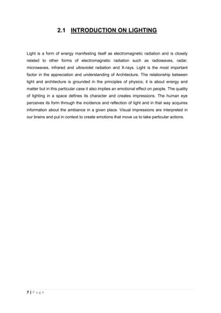 7 | P a g e
2.1 INTRODUCTION ON LIGHTING
Light is a form of energy manifesting itself as electromagnetic radiation and is closely
related to other forms of electromagnetic radiation such as radiowaves, radar,
microwaves, infrared and ultraviolet radiation and X-rays. Light is the most important
factor in the appreciation and understanding of Architecture. The relationship between
light and architecture is grounded in the principles of physics; it is about energy and
matter but in this particular case it also implies an emotional effect on people. The quality
of lighting in a space defines its character and creates impressions. The human eye
perceives its form through the incidence and reflection of light and in that way acquires
information about the ambiance in a given place. Visual impressions are interpreted in
our brains and put in context to create emotions that move us to take particular actions.
 