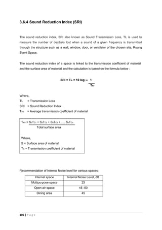 106 | P a g e
3.6.4 Sound Reduction Index (SRI)
The sound reduction index, SRI also known as Sound Transmission Loss, TL is used to
measure the number of decibels lost when a sound of a given frequency is transmitted
through the structure such as a wall, window, door, or ventilator of the chosen site, Ruang
Event Space.
The sound reduction index of a space is linked to the transmission coefficient of material
and the surface area of material and the calculation is based on the formula below :
SRI = TL = 10 log 10 1
TAV
Where,
TL = Transmission Loss
SRI = Sound Reduction Index
TAV = Average transmission coefficient of material
TAV = S1TC1 + S2TC2 + S3TC3 ….. SnTCn
Total surface area
Where,
S = Surface area of material
TC = Transmission coefficient of material
Recommendation of Internal Noise level for various spaces:
Internal space Internal Noise Level, dB
Multipurpose space 25
Open air space 45 -50
Dining area 45
 