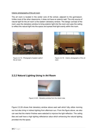 10 | P a g e
Interior photographs of the art room
The art room is located in the center core of the school, adjacent to the gymnasium.
Unlike most of the other classrooms, it does not have an exterior wall. The only source of
natural light for the art room is the eastern clerestory window. The design concept of the
room uses the clerestory window to bring exterior light into the room and uses the ceiling
to reflect the natural light into the space and spread that light evenly within the room.
2.2.2 Natural Lighting Using in Art Room
Figure 2.2.2A : Clerestory window from the interior view
Figure 2.2.2A shows that clerestory window above east wall which fully utilize morning
sun but also bring in indirect lighting from afternoon sun. From the figure above, we also
can see that the interior finishes were selected to improve the light reflection. The ceiling
tiles and wall have a high lighting reflectance value which enhancing the natural lighting
provided into the space.
Figure 2.2.1C : Photograph of eastern wall of
the art room
Figure 2.2.1D : Interior photographs of the art
room
 