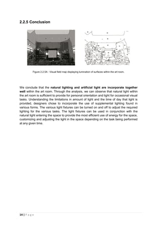 14 | P a g e
2.2.5 Conclusion
Figure 2.2.5A : Visual field map displaying lumination of surfaces within the art room.
We conclude that the natural lighting and artificial light are incorporate together
well within the art room. Through the analysis, we can observe that natural light within
the art room is sufficient to provide for personal orientation and light for occasional visual
tasks. Understanding the limitations in amount of light and the time of day that light is
provided, designers chose to incorporate the use of supplemental lighting found in
various forms. The various light fixtures can be turned on and off to adjust the required
lighting for the various tasks. The light fixtures can be used in conjunction with the
natural light entering the space to provide the most efficient use of energy for the space,
customizing and adjusting the light in the space depending on the task being performed
at any given time.
 