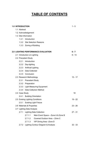 TABLE OF CONTENTS
1.0 INTRODUCTION 1 - 5
1.1 Abstract
1.2 Acknowledgement
1.3 Site Information
1.3.1 Introduction
1.3.2 Site Selection Reasons
1.3.3 Zoning of Building
2.0 LIGHTING PERFORMANCE EVALUATION 6 - 7
2.1 Introduction on Lighting 8 - 14
2.2 Precedent Study
2.2.1 Introduction
2.2.2 Day-lighting
2.2.3 Artificial Lighting
2.2.4 Data Collected
2.2.5 Conclusion
2.3 Research Methodology 15 - 17
2.3.1 Precedent Study
2.3.2 Preparation
2.3.3 Light Measuring Equipment
2.3.4 Data Collection Method
2.4 Case Study 18
2.4.1 Building Orientation
2.5 Existing Lighting Conditions 19 - 22
2.5.1 Existing Light Fixture
2.6 Materials & Properties 23 - 26
2.7 Lighting Data Analysis
2.7.1 Lighting Data Collection 27 - 31
2.7.1.1 Main Event Space – Zone A & Zone B
2.7.1.2 Covered Outdoor Area – Zone C
2.7.1.3 VIP Dining Area –Zone D
2.7.2 Lighting Contour Diagram & Analysis 32 - 33
 