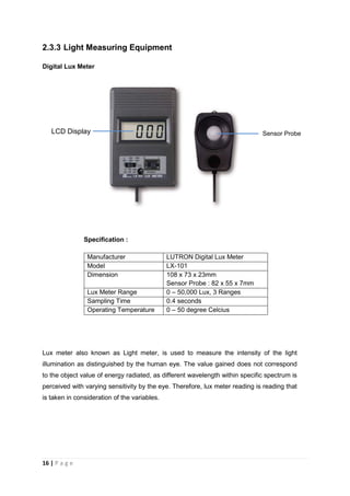 16 | P a g e
2.3.3 Light Measuring Equipment
Digital Lux Meter
Specification :
Manufacturer LUTRON Digital Lux Meter
Model LX-101
Dimension 108 x 73 x 23mm
Sensor Probe : 82 x 55 x 7mm
Lux Meter Range 0 – 50,000 Lux, 3 Ranges
Sampling Time 0.4 seconds
Operating Temperature 0 – 50 degree Celcius
Lux meter also known as Light meter, is used to measure the intensity of the light
illumination as distinguished by the human eye. The value gained does not correspond
to the object value of energy radiated, as different wavelength within specific spectrum is
perceived with varying sensitivity by the eye. Therefore, lux meter reading is reading that
is taken in consideration of the variables.
Sensor Probe
Sensor Probe
LCD Display
 