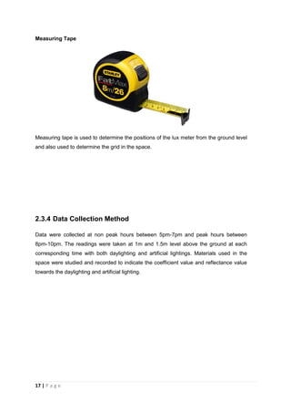 17 | P a g e
Measuring Tape
Measuring tape is used to determine the positions of the lux meter from the ground level
and also used to determine the grid in the space.
2.3.4 Data Collection Method
Data were collected at non peak hours between 5pm-7pm and peak hours between
8pm-10pm. The readings were taken at 1m and 1.5m level above the ground at each
corresponding time with both daylighting and artificial lightings. Materials used in the
space were studied and recorded to indicate the coefficient value and reflectance value
towards the daylighting and artificial lighting.
 