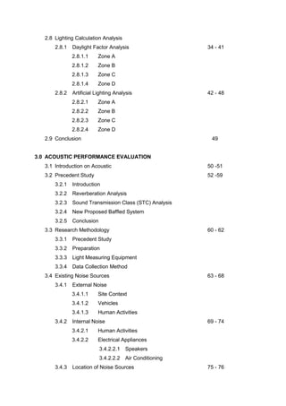 2.8 Lighting Calculation Analysis
2.8.1 Daylight Factor Analysis 34 - 41
2.8.1.1 Zone A
2.8.1.2 Zone B
2.8.1.3 Zone C
2.8.1.4 Zone D
2.8.2 Artificial Lighting Analysis 42 - 48
2.8.2.1 Zone A
2.8.2.2 Zone B
2.8.2.3 Zone C
2.8.2.4 Zone D
2.9 Conclusion 49
3.0 ACOUSTIC PERFORMANCE EVALUATION
3.1 Introduction on Acoustic 50 -51
3.2 Precedent Study 52 -59
3.2.1 Introduction
3.2.2 Reverberation Analysis
3.2.3 Sound Transmission Class (STC) Analysis
3.2.4 New Proposed Baffled System
3.2.5 Conclusion
3.3 Research Methodology 60 - 62
3.3.1 Precedent Study
3.3.2 Preparation
3.3.3 Light Measuring Equipment
3.3.4 Data Collection Method
3.4 Existing Noise Sources 63 - 68
3.4.1 External Noise
3.4.1.1 Site Context
3.4.1.2 Vehicles
3.4.1.3 Human Activities
3.4.2 Internal Noise 69 - 74
3.4.2.1 Human Activities
3.4.2.2 Electrical Appliances
3.4.2.2.1 Speakers
3.4.2.2.2 Air Conditioning
3.4.3 Location of Noise Sources 75 - 76
 