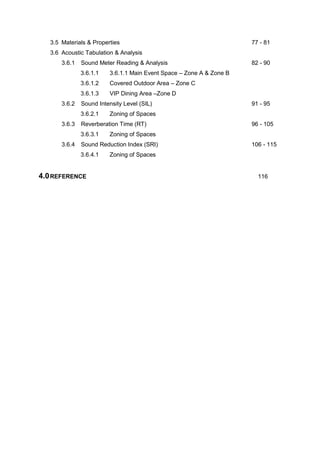 3.5 Materials & Properties 77 - 81
3.6 Acoustic Tabulation & Analysis
3.6.1 Sound Meter Reading & Analysis 82 - 90
3.6.1.1 3.6.1.1 Main Event Space – Zone A & Zone B
3.6.1.2 Covered Outdoor Area – Zone C
3.6.1.3 VIP Dining Area –Zone D
3.6.2 Sound Intensity Level (SIL) 91 - 95
3.6.2.1 Zoning of Spaces
3.6.3 Reverberation Time (RT) 96 - 105
3.6.3.1 Zoning of Spaces
3.6.4 Sound Reduction Index (SRI) 106 - 115
3.6.4.1 Zoning of Spaces
4.0REFERENCE 116
 