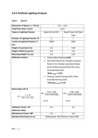 42 | P a g e
2.8.2 Artificial Lighting Analysis
2.8.2.1 Zone A
Dimension of Space / L × W (m)
Total Floor Area / A (m2
)
Types of Lighting Fixtures Spiral UR Lite CPL Super Power LED Spot
Light
Number of Lighting Fixtures / N 2 1
Lumen of Lighting Fixtures / F
(lm)
19500 5000
Height of Luminaire (m) 5.9 5.85
Height of Work Level (m) 0.5 0.5
Mounting Height / Hm (m) 5.4 5.35
Reflection Factors  Ceiling: Black Plywood (0.45)
 Wall: Brick Wall (0.25), Wooden Insulation
Panel (0.15), Wooden Laminated Sheets
(0.25), White Concrete Wall (0.45), Grey
Concrete Wall (0.20)
*Wall average = 0.26
 Flooring: Carpet Flooring (0.20), White
Concrete Flooring (0.45)
*Flooring average = 0.33
Room Index, RI / K
.0 . 4
.4 .0 . 4
0.
.0 . 4
. .0 . 4
0. 4
Utilization Factor / UF
(Referred Table)
0.3 0.3
Maintenance Factor / MF 0.8 0.8
Standard Illuminance (Lux) Multipurpose: 300 (Panduan Teknik JKR)
 