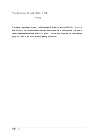 44 | P a g e
The above calculations showed that increasing 2 times the number of lighting fixtures is
able to reach the recommended standard illuminance for a multipurpose hall, with a
slight exceeding illuminance level of 36.95 lux. This will help illuminate the space better,
giving the users in the space a better lighting experience.
 