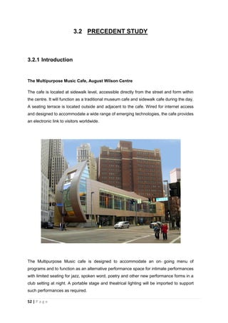 52 | P a g e
3.2 PRECEDENT STUDY
3.2.1 Introduction
The Multipurpose Music Cafe, August Wilson Centre
The cafe is located at sidewalk level, accessible directly from the street and form within
the centre. It will function as a traditional museum cafe and sidewalk cafe during the day.
A seating terrace is located outside and adjacent to the cafe. Wired for internet access
and designed to accommodate a wide range of emerging technologies, the cafe provides
an electronic link to visitors worldwide.
The Multipurpose Music cafe is designed to accommodate an on‐ going menu of
programs and to function as an alternative performance space for intimate performances
with limited seating for jazz, spoken word, poetry and other new performance forms in a
club setting at night. A portable stage and theatrical lighting will be imported to support
such performances as required.
 