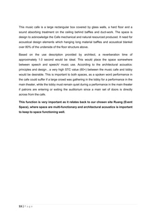 53 | P a g e
This music cafe is a large rectangular box covered by glass walls, a hard floor and a
sound absorbing treatment on the ceiling behind baffles and duct-work. The space is
design to acknowledge the Cafe mechanical and natural resourced produced. It need for
acoustical design elements which hanging long material baffles and acoustical blanket
over 80% of the underside of the floor structure above.
Based on the use description provided by architect, a reverberation time of
approximately 1.0 second would be ideal. This would place the space somewhere
between speech and speech/ music use. According to the architectural acoustics:
principles and design , a very high STC value (60+) between the music cafe and lobby
would be desirable. This is important to both spaces, as a spoken word performance in
the cafe could suffer if a large crowd was gathering in the lobby for a performance in the
main theater, while the lobby must remain quiet during a performance in the main theater
if patrons are entering or exiting the auditorium since a main set of doors is directly
across from the cafe.
This function is very important as it relates back to our chosen site Ruang (Event
Space), where space are multi-functionary and architectural acoustics is important
to keep to space functioning well.
 