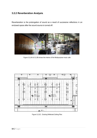 54 | P a g e
3.2.2 Reverberation Analysis
Reverberation is the prolongation of sound as a result of successive reflections in an
enclosed space after the sound source is turned off.
Figure 3.2.2A & 3.2.2B shows the interior of the Multipurpose music cafe
Figure 3.2.2C : Existing Reflected Ceiling Plan
 