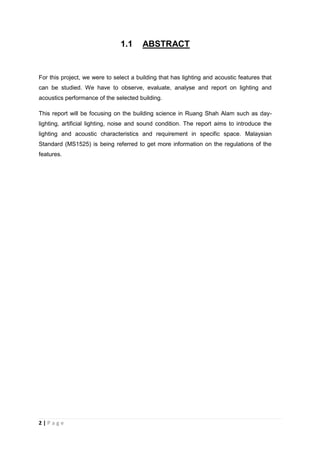 2 | P a g e
1.1 ABSTRACT
For this project, we were to select a building that has lighting and acoustic features that
can be studied. We have to observe, evaluate, analyse and report on lighting and
acoustics performance of the selected building.
This report will be focusing on the building science in Ruang Shah Alam such as day-
lighting, artificial lighting, noise and sound condition. The report aims to introduce the
lighting and acoustic characteristics and requirement in specific space. Malaysian
Standard (MS1525) is being referred to get more information on the regulations of the
features.
 
