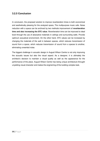 59 | P a g e
3.2.5 Conclusion
In conclusion, the proposed solution to improve reverberation times is both economical
and aesthetically pleasing for the analyzed space, The multipurpose music cafe. Noise
reduction with a space can be archived by two methods improvement of reverberation
time and also increasing the STC value. Reverberation time can be improved to ideal
level through the use of absorptive materials in ceilings and surrounding walls. Provide
optimum acoustical environment. On the other hand, STC values can be increased by
changing the materials of the wall in between spaces, which reduces transmission of
sound from a space, which reduces transmission of sound from a spaces to another,
eliminating unwanted noise.
The biggest challenge in acoustic design in August Wilson Centre is not only improving
the acoustic issues but also the visual aspect. As a designer, it is ultimately the
architect’s decision to maintain a visual quality as well as the appearance for the
performance of the place. August Wilson Centre has being unique architecture throught
unyelding visual character and makes the enginerring of the building complex task.
 