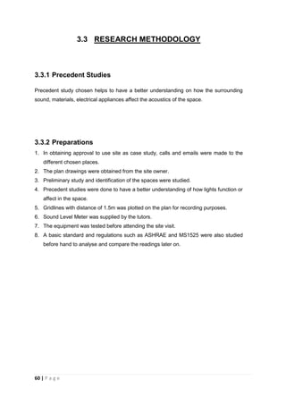 60 | P a g e
3.3 RESEARCH METHODOLOGY
3.3.1 Precedent Studies
Precedent study chosen helps to have a better understanding on how the surrounding
sound, materials, electrical appliances affect the acoustics of the space.
3.3.2 Preparations
1. In obtaining approval to use site as case study, calls and emails were made to the
different chosen places.
2. The plan drawings were obtained from the site owner.
3. Preliminary study and identification of the spaces were studied.
4. Precedent studies were done to have a better understanding of how lights function or
affect in the space.
5. Gridlines with distance of 1.5m was plotted on the plan for recording purposes.
6. Sound Level Meter was supplied by the tutors.
7. The equipment was tested before attending the site visit.
8. A basic standard and regulations such as ASHRAE and MS1525 were also studied
before hand to analyse and compare the readings later on.
 