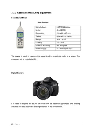 61 | P a g e
3.3.3 Acoustics Measuring Equipment
Sound Level Meter
Specification :
Manufacturer LUTRON Lighting
Model SL-4023SD
Dimension 245 x 68 x 45 mm
Weight 489g without battery
Range 30 – 130 dB
Linearity + - 1.5 dB
Grade of Accuracy Not assigned
Power Supply DC 9V adapter input
The device is used to measure the sound level in a particular point in a space. The
measured unit is in decibels(dB).
Digital Camera
It is used to capture the source of noise such as electrical appliances, and existing
activities and also record the existing materials in the environment.
 