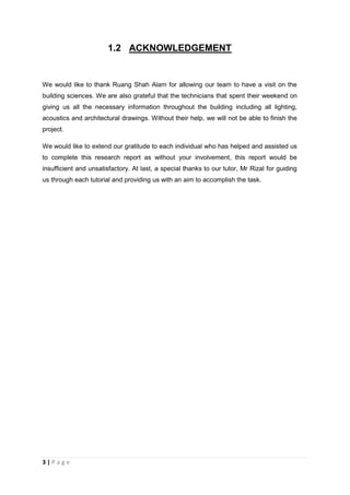 3 | P a g e
1.2 ACKNOWLEDGEMENT
We would like to thank Ruang Shah Alam for allowing our team to have a visit on the
building sciences. We are also grateful that the technicians that spent their weekend on
giving us all the necessary information throughout the building including all lighting,
acoustics and architectural drawings. Without their help, we will not be able to finish the
project.
We would like to extend our gratitude to each individual who has helped and assisted us
to complete this research report as without your involvement, this report would be
insufficient and unsatisfactory. At last, a special thanks to our tutor, Mr Rizal for guiding
us through each tutorial and providing us with an aim to accomplish the task.
 