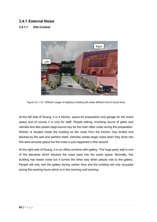 66 | P a g e
3.4.1 External Noise
3.4.1.1 Site Context
Figure 3.4.1.1A : Different usage of neighbour building will create different kind of sound level.
At the left side of Ruang, it is a kitchen, space for preparation and garage for the event
space and of course it is only for staff. People talking, knocking sound of glass and
utensils and also plastic bags sound may be the main often noise during the preparation.
Kitchen is located inside the building so the noise from the kitchen may limited and
blocked by the wall and partition itself. Vehicles create larger noise when they drive into
this semi-enclose space but the noise is just happened in few second.
At the right side of Ruang, it is an office combine with gallery. The huge party wall is one
of the elements which blocked the noise pass into the event space. Normally, this
building has lesser noise but it turned the other way when people visit to the gallery.
People will only visit the gallery during certain time and the building will only occupied
during the working hours which is in the morning until evening.
Left
Right
 
