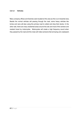 67 | P a g e
3.4.1.2 Vehicles
Many company offices and factories were located at this area as this is an industrial area.
Beside the normal vehicles will passing through the road, some heavy vehicles like
lorries and vans will also using this primary road to collect and drop their stocks. In the
other side, there are many residential areas around this site and most of the workers and
resident travel by motorcycles. Motorcycles will create a high frequency sound when
they passed by the road and this noise will make someone feel annoying and unpleasant.
 