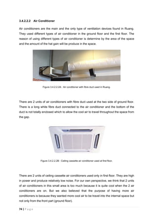 74 | P a g e
3.4.2.2.2 Air Conditioner
Air conditioners are the main and the only type of ventilation devices found in Ruang.
They used different types of air conditioner in the ground floor and the first floor. The
reason of using different types of air conditioner is determine by the area of the space
and the amount of the hat gain will be produce in the space.
Figure 3.4.2.2.2A : Air conditioner with fibre duct used in Ruang.
There are 2 units of air conditioners with fibre duct used at the two side of ground floor.
There is a long white fibre duct connected to the air conditioner and the bottom of the
duct is not totally enclosed which to allow the cool air to travel throughout the space from
the gap.
Figure 3.4.2.2.2B : Ceiling cassette air conditioner used at first floor.
There are 2 units of ceiling cassette air conditioners used only in first floor. They are high
in power and produce relatively low noise. For our own perspective, we think that 2 units
of air conditioners in this small area is too much because it is quite cool when the 2 air
conditioners are on. But we also believed that the purpose of having more air
conditioners is because they wanted more cool air to be travel into the internal space but
not only from the front part (ground floor).
 