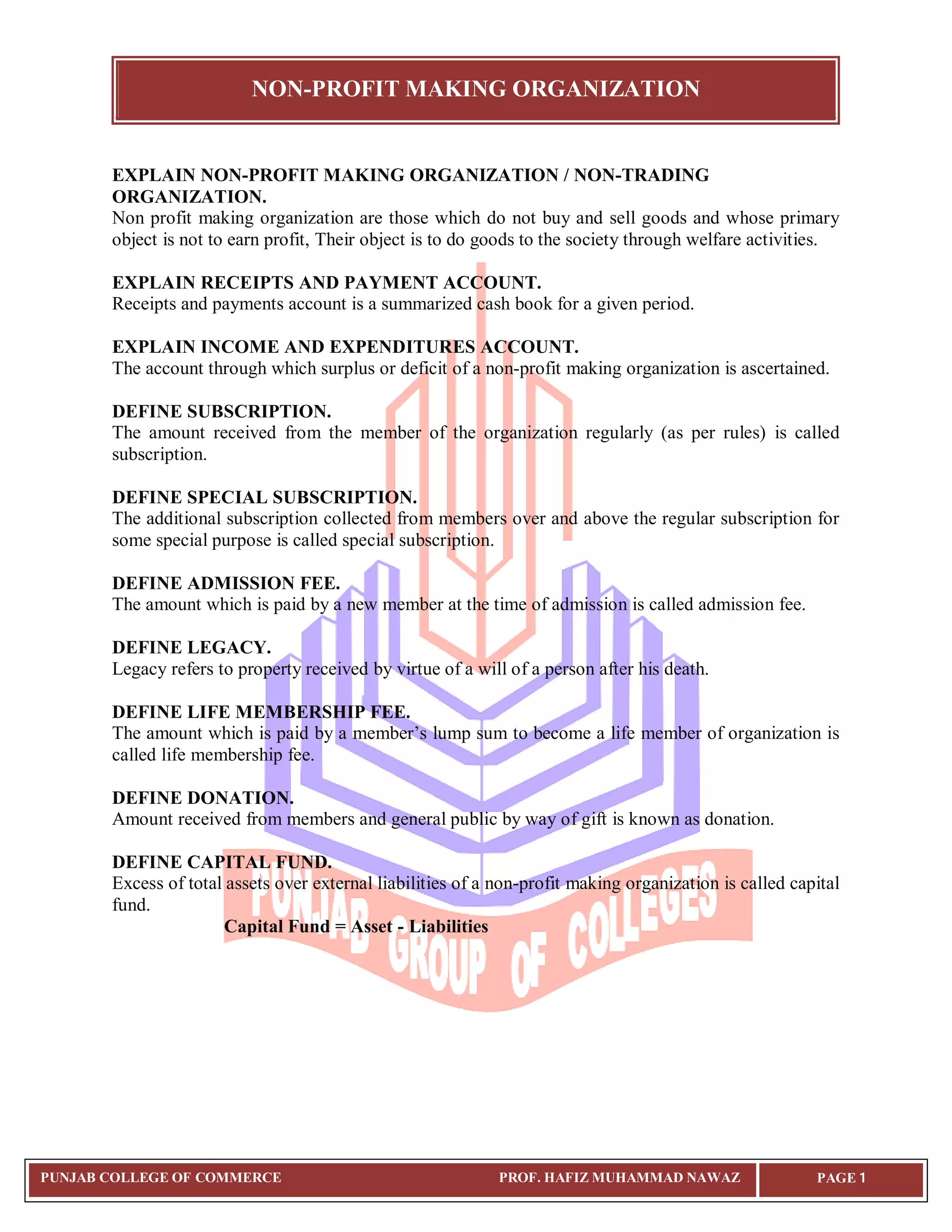 NON-PROFIT MAKING ORGANIZATION
PUNJAB COLLEGE OF COMMERCE PROF. HAFIZ MUHAMMAD NAWAZ PAGE 1
EXPLAIN NON-PROFIT MAKING ORGANIZATION / NON-TRADING
ORGANIZATION.
Non profit making organization are those which do not buy and sell goods and whose primary
object is not to earn profit, Their object is to do goods to the society through welfare activities.
EXPLAIN RECEIPTS AND PAYMENT ACCOUNT.
Receipts and payments account is a summarized cash book for a given period.
EXPLAIN INCOME AND EXPENDITURES ACCOUNT.
The account through which surplus or deficit of a non-profit making organization is ascertained.
DEFINE SUBSCRIPTION.
The amount received from the member of the organization regularly (as per rules) is called
subscription.
DEFINE SPECIAL SUBSCRIPTION.
The additional subscription collected from members over and above the regular subscription for
some special purpose is called special subscription.
DEFINE ADMISSION FEE.
The amount which is paid by a new member at the time of admission is called admission fee.
DEFINE LEGACY.
Legacy refers to property received by virtue of a will of a person after his death.
DEFINE LIFE MEMBERSHIP FEE.
The amount which is paid by a member’s lump sum to become a life member of organization is
called life membership fee.
DEFINE DONATION.
Amount received from members and general public by way of gift is known as donation.
DEFINE CAPITAL FUND.
Excess of total assets over external liabilities of a non-profit making organization is called capital
fund.
Capital Fund = Asset - Liabilities
 