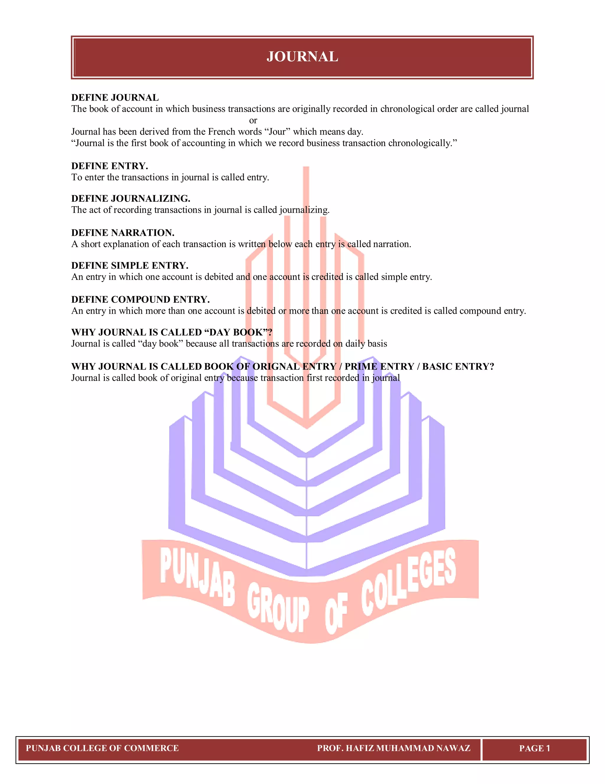 JOURNAL
PUNJAB COLLEGE OF COMMERCE PROF. HAFIZ MUHAMMAD NAWAZ PAGE 1
DEFINE JOURNAL
The book of account in which business transactions are originally recorded in chronological order are called journal
or
Journal has been derived from the French words “Jour” which means day.
“Journal is the first book of accounting in which we record business transaction chronologically.”
DEFINE ENTRY.
To enter the transactions in journal is called entry.
DEFINE JOURNALIZING.
The act of recording transactions in journal is called journalizing.
DEFINE NARRATION.
A short explanation of each transaction is written below each entry is called narration.
DEFINE SIMPLE ENTRY.
An entry in which one account is debited and one account is credited is called simple entry.
DEFINE COMPOUND ENTRY.
An entry in which more than one account is debited or more than one account is credited is called compound entry.
WHY JOURNAL IS CALLED “DAY BOOK”?
Journal is called “day book” because all transactions are recorded on daily basis
WHY JOURNAL IS CALLED BOOK OF ORIGNAL ENTRY / PRIME ENTRY / BASIC ENTRY?
Journal is called book of original entry because transaction first recorded in journal
 