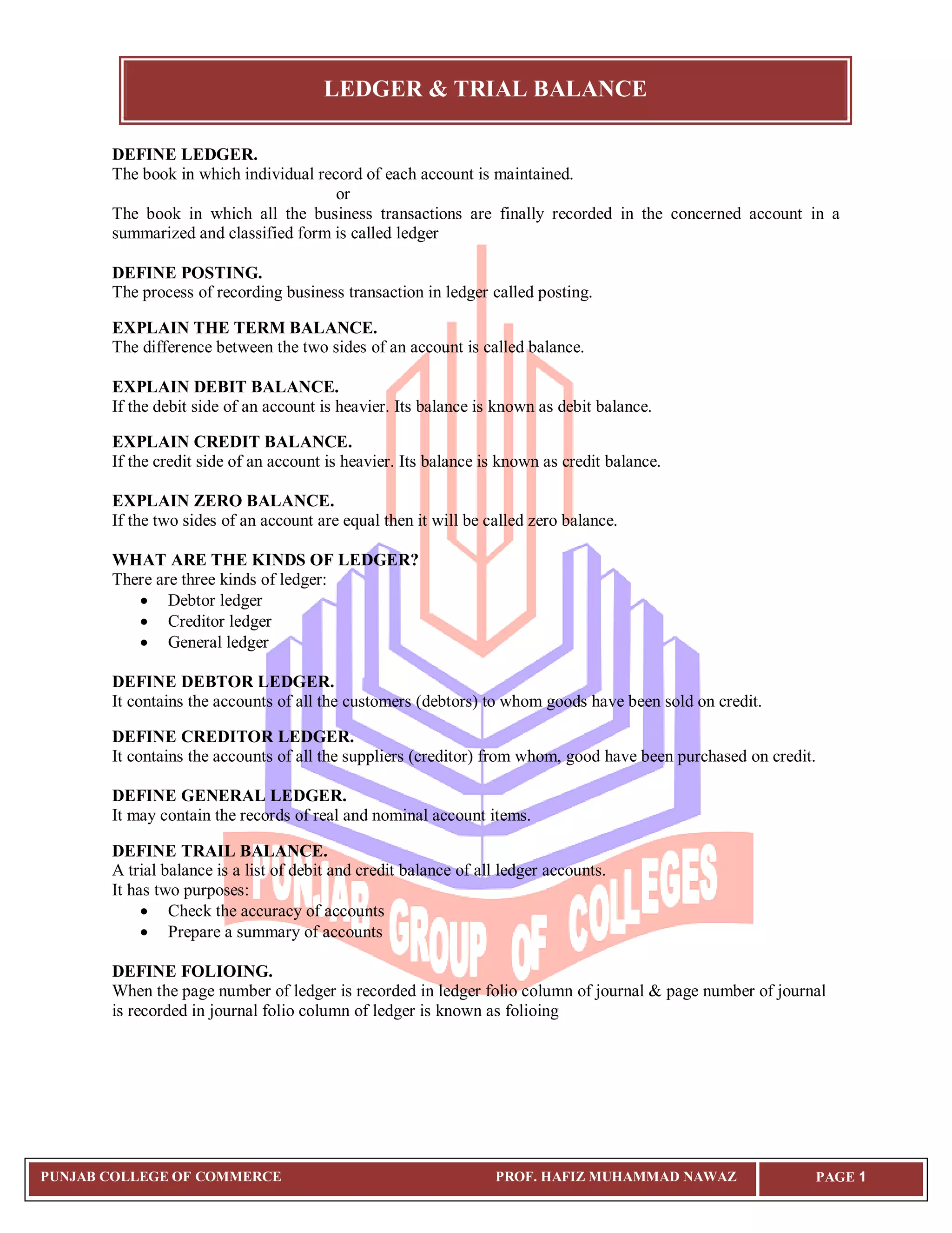 LEDGER & TRIAL BALANCE
PUNJAB COLLEGE OF COMMERCE PROF. HAFIZ MUHAMMAD NAWAZ PAGE 1
DEFINE LEDGER.
The book in which individual record of each account is maintained.
or
The book in which all the business transactions are finally recorded in the concerned account in a
summarized and classified form is called ledger
DEFINE POSTING.
The process of recording business transaction in ledger called posting.
EXPLAIN THE TERM BALANCE.
The difference between the two sides of an account is called balance.
EXPLAIN DEBIT BALANCE.
If the debit side of an account is heavier. Its balance is known as debit balance.
EXPLAIN CREDIT BALANCE.
If the credit side of an account is heavier. Its balance is known as credit balance.
EXPLAIN ZERO BALANCE.
If the two sides of an account are equal then it will be called zero balance.
WHAT ARE THE KINDS OF LEDGER?
There are three kinds of ledger:
 Debtor ledger
 Creditor ledger
 General ledger
DEFINE DEBTOR LEDGER.
It contains the accounts of all the customers (debtors) to whom goods have been sold on credit.
DEFINE CREDITOR LEDGER.
It contains the accounts of all the suppliers (creditor) from whom, good have been purchased on credit.
DEFINE GENERAL LEDGER.
It may contain the records of real and nominal account items.
DEFINE TRAIL BALANCE.
A trial balance is a list of debit and credit balance of all ledger accounts.
It has two purposes:
 Check the accuracy of accounts
 Prepare a summary of accounts
DEFINE FOLIOING.
When the page number of ledger is recorded in ledger folio column of journal & page number of journal
is recorded in journal folio column of ledger is known as folioing
 
