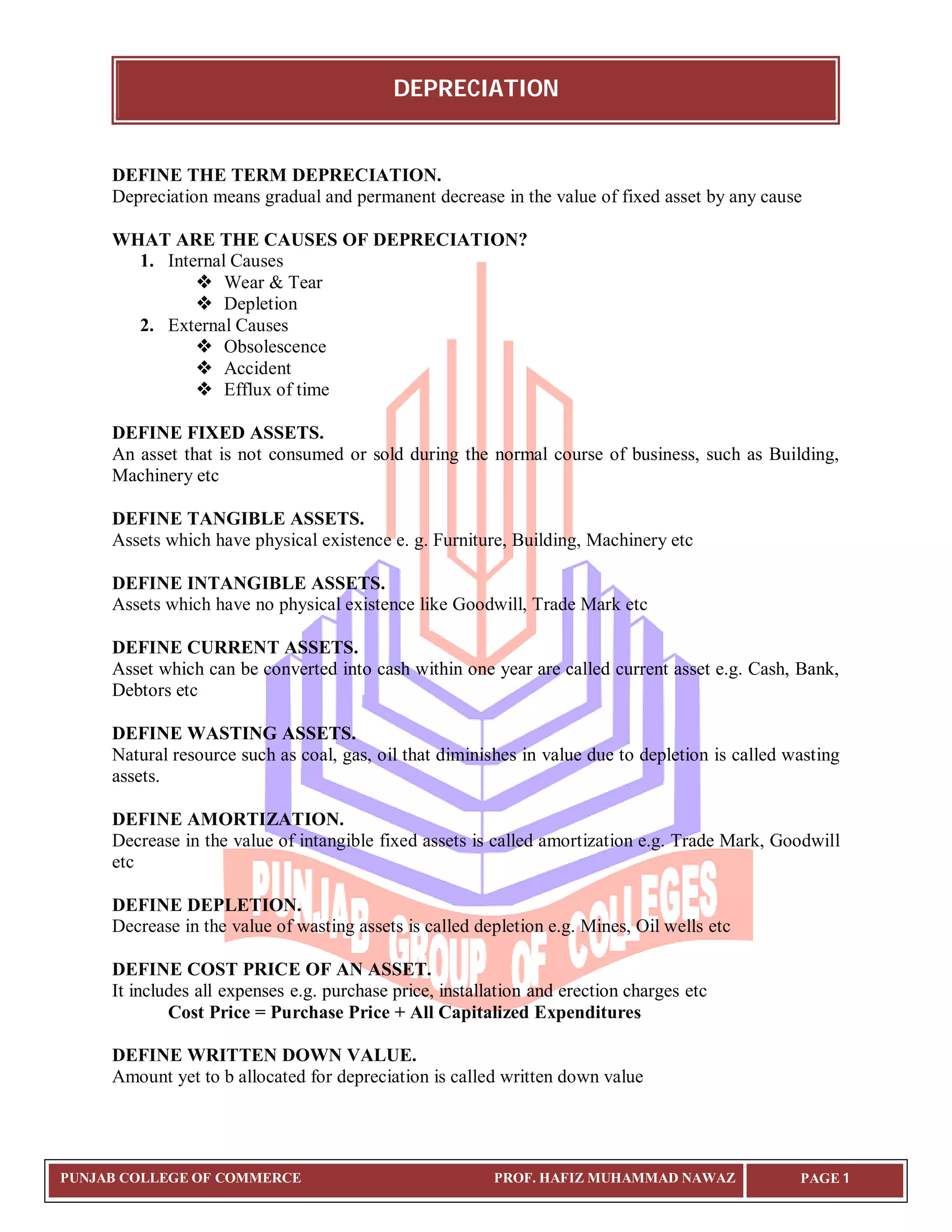 DEPRECIATION
PUNJAB COLLEGE OF COMMERCE PROF. HAFIZ MUHAMMAD NAWAZ PAGE 1
DEFINE THE TERM DEPRECIATION.
Depreciation means gradual and permanent decrease in the value of fixed asset by any cause
WHAT ARE THE CAUSES OF DEPRECIATION?
1. Internal Causes
 Wear & Tear
 Depletion
2. External Causes
 Obsolescence
 Accident
 Efflux of time
DEFINE FIXED ASSETS.
An asset that is not consumed or sold during the normal course of business, such as Building,
Machinery etc
DEFINE TANGIBLE ASSETS.
Assets which have physical existence e. g. Furniture, Building, Machinery etc
DEFINE INTANGIBLE ASSETS.
Assets which have no physical existence like Goodwill, Trade Mark etc
DEFINE CURRENT ASSETS.
Asset which can be converted into cash within one year are called current asset e.g. Cash, Bank,
Debtors etc
DEFINE WASTING ASSETS.
Natural resource such as coal, gas, oil that diminishes in value due to depletion is called wasting
assets.
DEFINE AMORTIZATION.
Decrease in the value of intangible fixed assets is called amortization e.g. Trade Mark, Goodwill
etc
DEFINE DEPLETION.
Decrease in the value of wasting assets is called depletion e.g. Mines, Oil wells etc
DEFINE COST PRICE OF AN ASSET.
It includes all expenses e.g. purchase price, installation and erection charges etc
Cost Price = Purchase Price + All Capitalized Expenditures
DEFINE WRITTEN DOWN VALUE.
Amount yet to b allocated for depreciation is called written down value
 