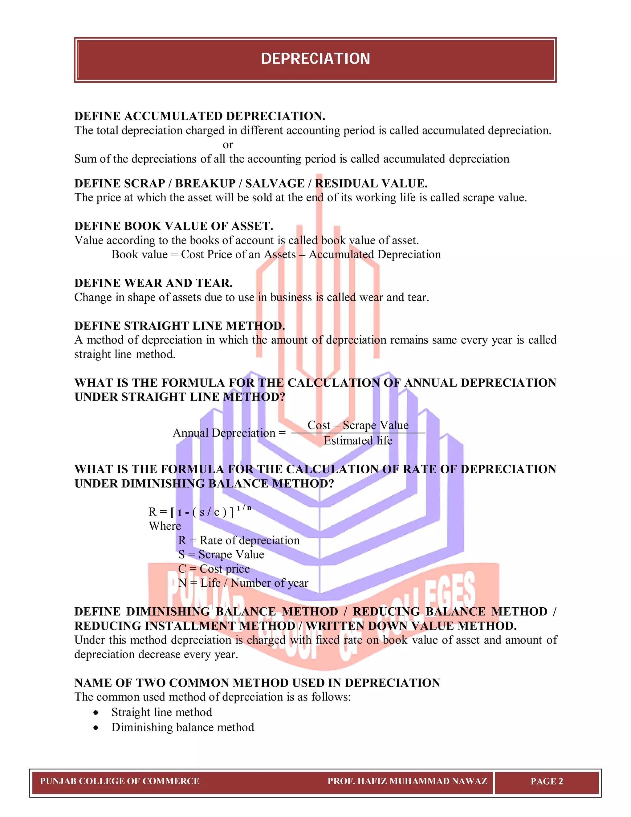 DEPRECIATION
PUNJAB COLLEGE OF COMMERCE PROF. HAFIZ MUHAMMAD NAWAZ PAGE 2
DEFINE ACCUMULATED DEPRECIATION.
The total depreciation charged in different accounting period is called accumulated depreciation.
or
Sum of the depreciations of all the accounting period is called accumulated depreciation
DEFINE SCRAP / BREAKUP / SALVAGE / RESIDUAL VALUE.
The price at which the asset will be sold at the end of its working life is called scrape value.
DEFINE BOOK VALUE OF ASSET.
Value according to the books of account is called book value of asset.
Book value = Cost Price of an Assets – Accumulated Depreciation
DEFINE WEAR AND TEAR.
Change in shape of assets due to use in business is called wear and tear.
DEFINE STRAIGHT LINE METHOD.
A method of depreciation in which the amount of depreciation remains same every year is called
straight line method.
WHAT IS THE FORMULA FOR THE CALCULATION OF ANNUAL DEPRECIATION
UNDER STRAIGHT LINE METHOD?
Annual Depreciation =
Cost – Scrape Value
Estimated life
WHAT IS THE FORMULA FOR THE CALCULATION OF RATE OF DEPRECIATION
UNDER DIMINISHING BALANCE METHOD?
R = [ 1 - ( s / c ) ] 1 / n
Where
R = Rate of depreciation
S = Scrape Value
C = Cost price
N = Life / Number of year
DEFINE DIMINISHING BALANCE METHOD / REDUCING BALANCE METHOD /
REDUCING INSTALLMENT METHOD / WRITTEN DOWN VALUE METHOD.
Under this method depreciation is charged with fixed rate on book value of asset and amount of
depreciation decrease every year.
NAME OF TWO COMMON METHOD USED IN DEPRECIATION
The common used method of depreciation is as follows:
 Straight line method
 Diminishing balance method
 
