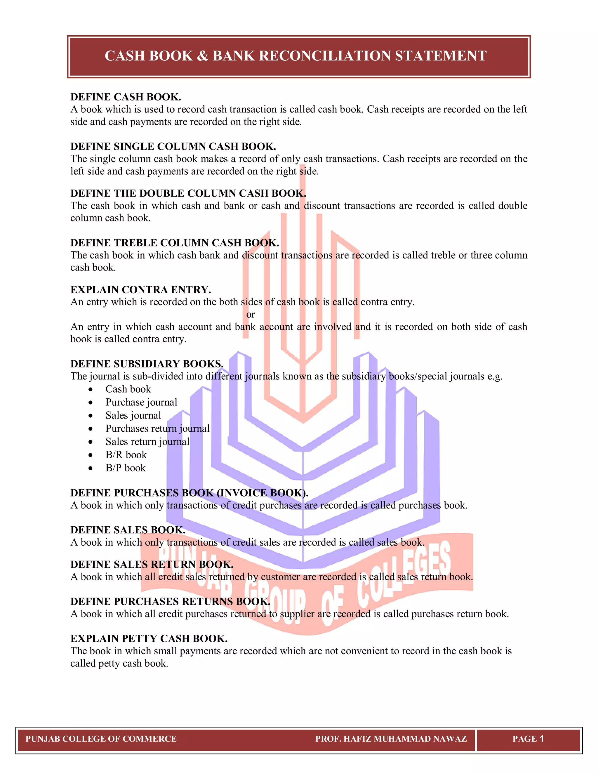 CASH BOOK & BANK RECONCILIATION STATEMENT
PUNJAB COLLEGE OF COMMERCE PROF. HAFIZ MUHAMMAD NAWAZ PAGE 1
DEFINE CASH BOOK.
A book which is used to record cash transaction is called cash book. Cash receipts are recorded on the left
side and cash payments are recorded on the right side.
DEFINE SINGLE COLUMN CASH BOOK.
The single column cash book makes a record of only cash transactions. Cash receipts are recorded on the
left side and cash payments are recorded on the right side.
DEFINE THE DOUBLE COLUMN CASH BOOK.
The cash book in which cash and bank or cash and discount transactions are recorded is called double
column cash book.
DEFINE TREBLE COLUMN CASH BOOK.
The cash book in which cash bank and discount transactions are recorded is called treble or three column
cash book.
EXPLAIN CONTRA ENTRY.
An entry which is recorded on the both sides of cash book is called contra entry.
or
An entry in which cash account and bank account are involved and it is recorded on both side of cash
book is called contra entry.
DEFINE SUBSIDIARY BOOKS.
The journal is sub-divided into different journals known as the subsidiary books/special journals e.g.
 Cash book
 Purchase journal
 Sales journal
 Purchases return journal
 Sales return journal
 B/R book
 B/P book
DEFINE PURCHASES BOOK (INVOICE BOOK).
A book in which only transactions of credit purchases are recorded is called purchases book.
DEFINE SALES BOOK.
A book in which only transactions of credit sales are recorded is called sales book.
DEFINE SALES RETURN BOOK.
A book in which all credit sales returned by customer are recorded is called sales return book.
DEFINE PURCHASES RETURNS BOOK.
A book in which all credit purchases returned to supplier are recorded is called purchases return book.
EXPLAIN PETTY CASH BOOK.
The book in which small payments are recorded which are not convenient to record in the cash book is
called petty cash book.
 
