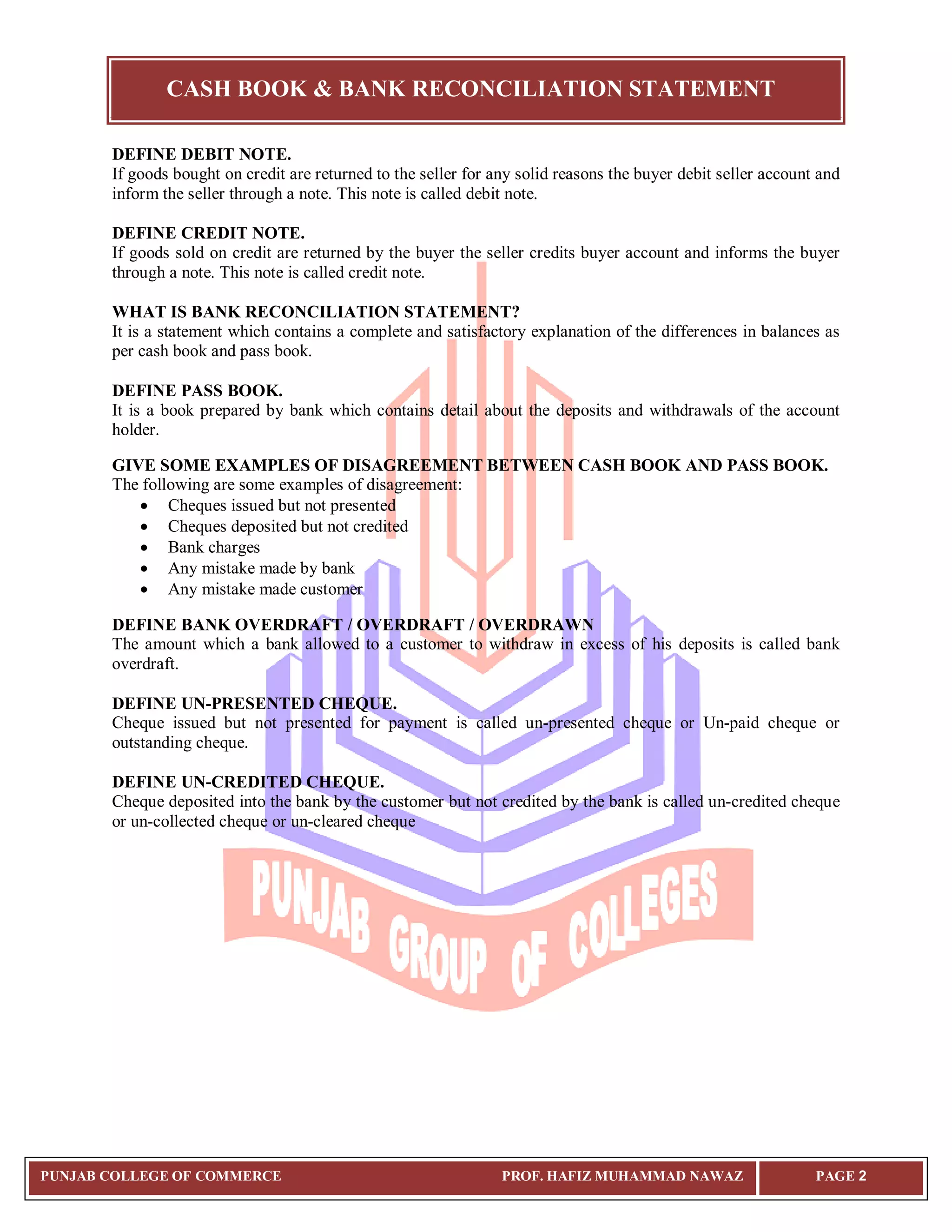 CASH BOOK & BANK RECONCILIATION STATEMENT
PUNJAB COLLEGE OF COMMERCE PROF. HAFIZ MUHAMMAD NAWAZ PAGE 2
DEFINE DEBIT NOTE.
If goods bought on credit are returned to the seller for any solid reasons the buyer debit seller account and
inform the seller through a note. This note is called debit note.
DEFINE CREDIT NOTE.
If goods sold on credit are returned by the buyer the seller credits buyer account and informs the buyer
through a note. This note is called credit note.
WHAT IS BANK RECONCILIATION STATEMENT?
It is a statement which contains a complete and satisfactory explanation of the differences in balances as
per cash book and pass book.
DEFINE PASS BOOK.
It is a book prepared by bank which contains detail about the deposits and withdrawals of the account
holder.
GIVE SOME EXAMPLES OF DISAGREEMENT BETWEEN CASH BOOK AND PASS BOOK.
The following are some examples of disagreement:
 Cheques issued but not presented
 Cheques deposited but not credited
 Bank charges
 Any mistake made by bank
 Any mistake made customer
DEFINE BANK OVERDRAFT / OVERDRAFT / OVERDRAWN
The amount which a bank allowed to a customer to withdraw in excess of his deposits is called bank
overdraft.
DEFINE UN-PRESENTED CHEQUE.
Cheque issued but not presented for payment is called un-presented cheque or Un-paid cheque or
outstanding cheque.
DEFINE UN-CREDITED CHEQUE.
Cheque deposited into the bank by the customer but not credited by the bank is called un-credited cheque
or un-collected cheque or un-cleared cheque
 