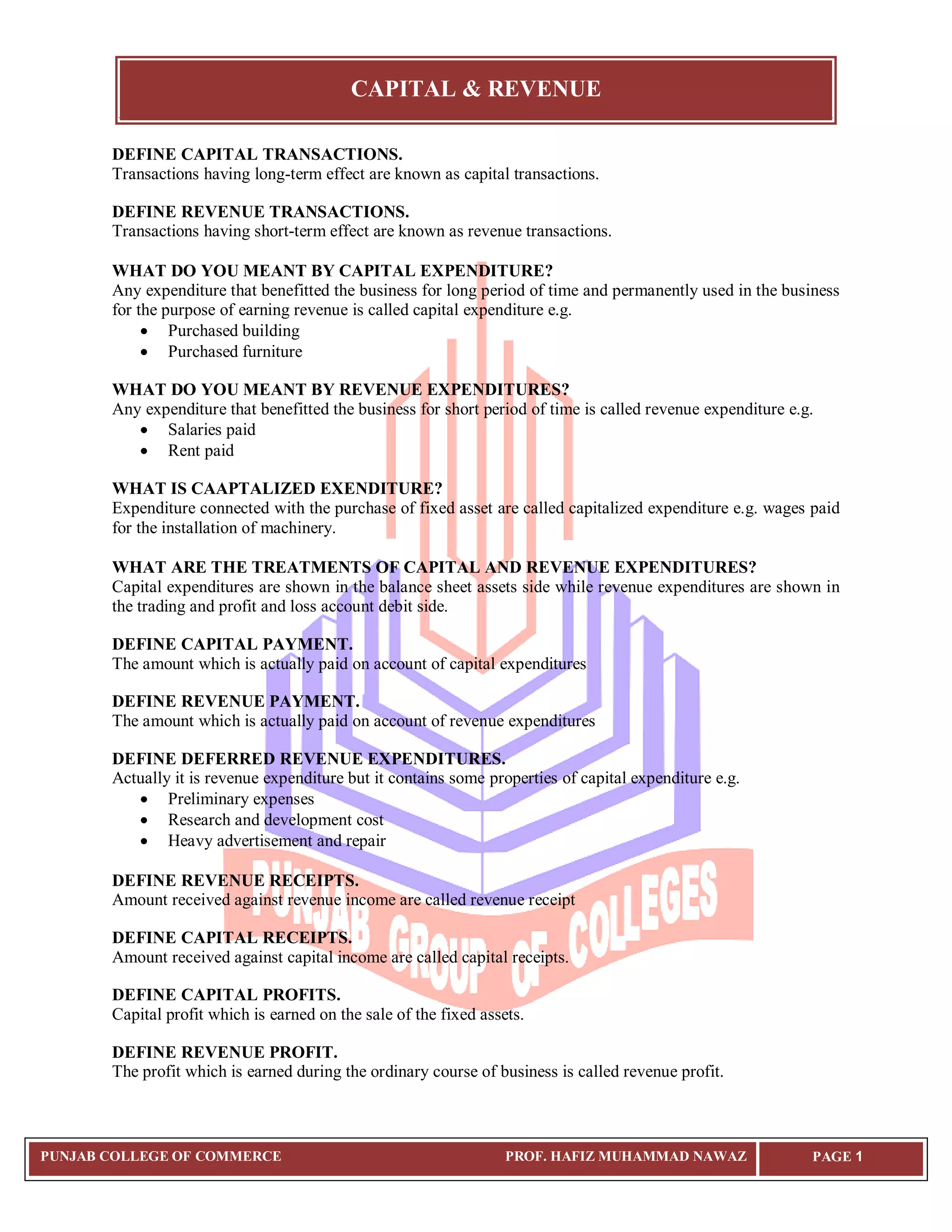CAPITAL & REVENUE
PUNJAB COLLEGE OF COMMERCE PROF. HAFIZ MUHAMMAD NAWAZ PAGE 1
DEFINE CAPITAL TRANSACTIONS.
Transactions having long-term effect are known as capital transactions.
DEFINE REVENUE TRANSACTIONS.
Transactions having short-term effect are known as revenue transactions.
WHAT DO YOU MEANT BY CAPITAL EXPENDITURE?
Any expenditure that benefitted the business for long period of time and permanently used in the business
for the purpose of earning revenue is called capital expenditure e.g.
 Purchased building
 Purchased furniture
WHAT DO YOU MEANT BY REVENUE EXPENDITURES?
Any expenditure that benefitted the business for short period of time is called revenue expenditure e.g.
 Salaries paid
 Rent paid
WHAT IS CAAPTALIZED EXENDITURE?
Expenditure connected with the purchase of fixed asset are called capitalized expenditure e.g. wages paid
for the installation of machinery.
WHAT ARE THE TREATMENTS OF CAPITAL AND REVENUE EXPENDITURES?
Capital expenditures are shown in the balance sheet assets side while revenue expenditures are shown in
the trading and profit and loss account debit side.
DEFINE CAPITAL PAYMENT.
The amount which is actually paid on account of capital expenditures
DEFINE REVENUE PAYMENT.
The amount which is actually paid on account of revenue expenditures
DEFINE DEFERRED REVENUE EXPENDITURES.
Actually it is revenue expenditure but it contains some properties of capital expenditure e.g.
 Preliminary expenses
 Research and development cost
 Heavy advertisement and repair
DEFINE REVENUE RECEIPTS.
Amount received against revenue income are called revenue receipt
DEFINE CAPITAL RECEIPTS.
Amount received against capital income are called capital receipts.
DEFINE CAPITAL PROFITS.
Capital profit which is earned on the sale of the fixed assets.
DEFINE REVENUE PROFIT.
The profit which is earned during the ordinary course of business is called revenue profit.
 