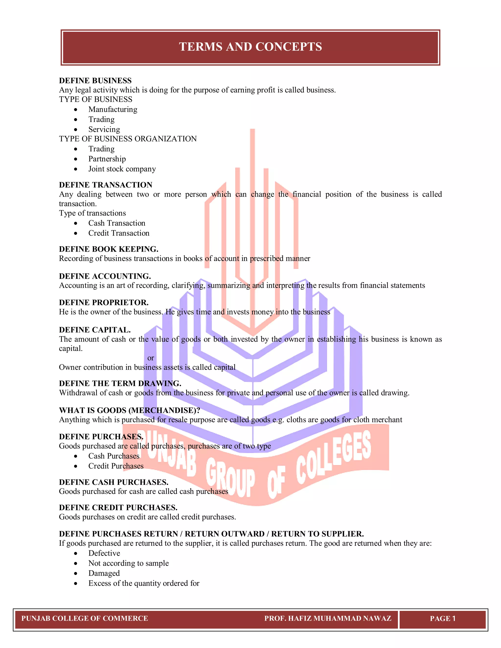 TERMS AND CONCEPTS
PUNJAB COLLEGE OF COMMERCE PROF. HAFIZ MUHAMMAD NAWAZ PAGE 1
DEFINE BUSINESS
Any legal activity which is doing for the purpose of earning profit is called business.
TYPE OF BUSINESS
 Manufacturing
 Trading
 Servicing
TYPE OF BUSINESS ORGANIZATION
 Trading
 Partnership
 Joint stock company
DEFINE TRANSACTION
Any dealing between two or more person which can change the financial position of the business is called
transaction.
Type of transactions
 Cash Transaction
 Credit Transaction
DEFINE BOOK KEEPING.
Recording of business transactions in books of account in prescribed manner
DEFINE ACCOUNTING.
Accounting is an art of recording, clarifying, summarizing and interpreting the results from financial statements
DEFINE PROPRIETOR.
He is the owner of the business. He gives time and invests money into the business
DEFINE CAPITAL.
The amount of cash or the value of goods or both invested by the owner in establishing his business is known as
capital.
or
Owner contribution in business assets is called capital
DEFINE THE TERM DRAWING.
Withdrawal of cash or goods from the business for private and personal use of the owner is called drawing.
WHAT IS GOODS (MERCHANDISE)?
Anything which is purchased for resale purpose are called goods e.g. cloths are goods for cloth merchant
DEFINE PURCHASES.
Goods purchased are called purchases, purchases are of two type
 Cash Purchases
 Credit Purchases
DEFINE CASH PURCHASES.
Goods purchased for cash are called cash purchases
DEFINE CREDIT PURCHASES.
Goods purchases on credit are called credit purchases.
DEFINE PURCHASES RETURN / RETURN OUTWARD / RETURN TO SUPPLIER.
If goods purchased are returned to the supplier, it is called purchases return. The good are returned when they are:
 Defective
 Not according to sample
 Damaged
 Excess of the quantity ordered for
 