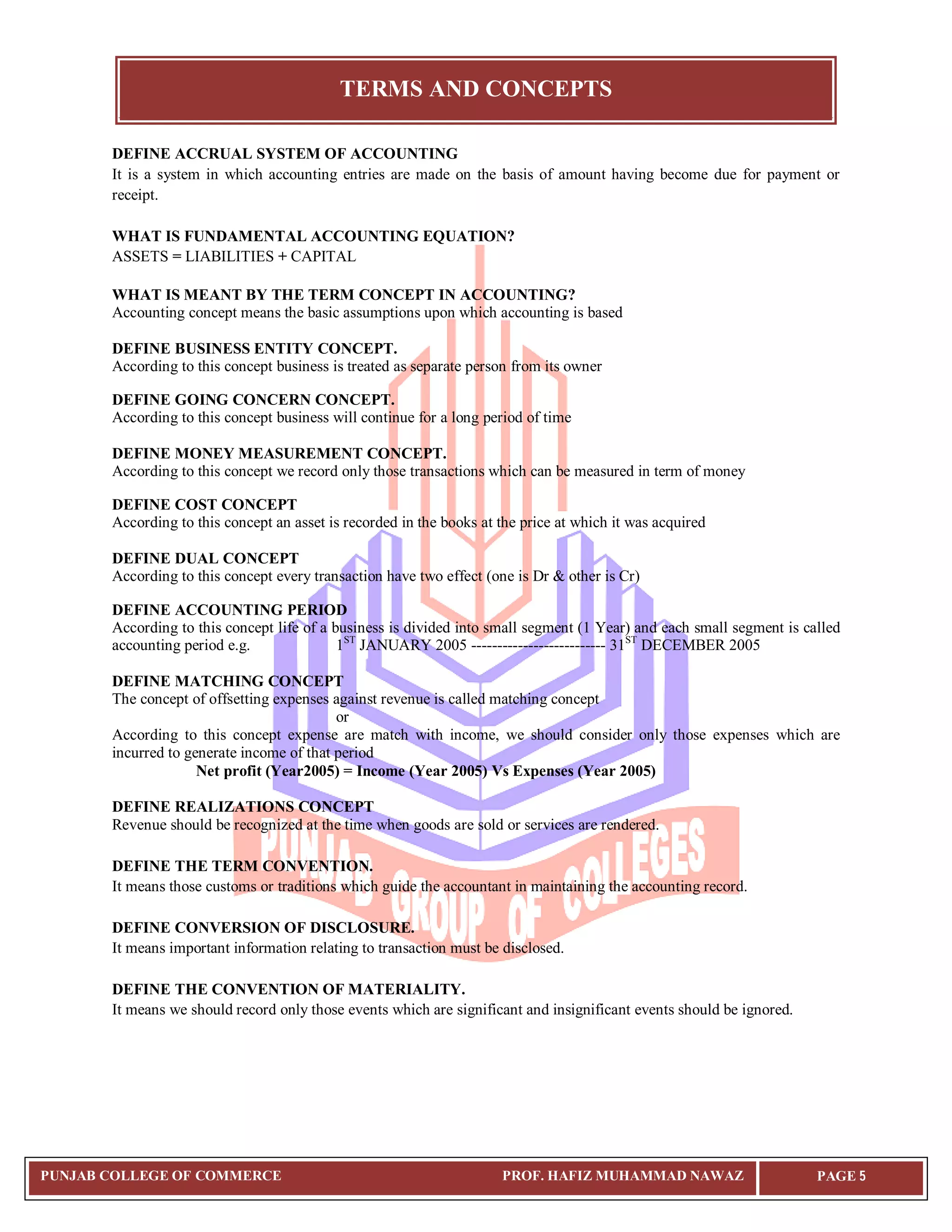 TERMS AND CONCEPTS
PUNJAB COLLEGE OF COMMERCE PROF. HAFIZ MUHAMMAD NAWAZ PAGE 5
DEFINE ACCRUAL SYSTEM OF ACCOUNTING
It is a system in which accounting entries are made on the basis of amount having become due for payment or
receipt.
WHAT IS FUNDAMENTAL ACCOUNTING EQUATION?
ASSETS = LIABILITIES + CAPITAL
WHAT IS MEANT BY THE TERM CONCEPT IN ACCOUNTING?
Accounting concept means the basic assumptions upon which accounting is based
DEFINE BUSINESS ENTITY CONCEPT.
According to this concept business is treated as separate person from its owner
DEFINE GOING CONCERN CONCEPT.
According to this concept business will continue for a long period of time
DEFINE MONEY MEASUREMENT CONCEPT.
According to this concept we record only those transactions which can be measured in term of money
DEFINE COST CONCEPT
According to this concept an asset is recorded in the books at the price at which it was acquired
DEFINE DUAL CONCEPT
According to this concept every transaction have two effect (one is Dr & other is Cr)
DEFINE ACCOUNTING PERIOD
According to this concept life of a business is divided into small segment (1 Year) and each small segment is called
accounting period e.g. 1ST
JANUARY 2005 -------------------------- 31ST
DECEMBER 2005
DEFINE MATCHING CONCEPT
The concept of offsetting expenses against revenue is called matching concept
or
According to this concept expense are match with income, we should consider only those expenses which are
incurred to generate income of that period
Net profit (Year2005) = Income (Year 2005) Vs Expenses (Year 2005)
DEFINE REALIZATIONS CONCEPT
Revenue should be recognized at the time when goods are sold or services are rendered.
DEFINE THE TERM CONVENTION.
It means those customs or traditions which guide the accountant in maintaining the accounting record.
DEFINE CONVERSION OF DISCLOSURE.
It means important information relating to transaction must be disclosed.
DEFINE THE CONVENTION OF MATERIALITY.
It means we should record only those events which are significant and insignificant events should be ignored.
 