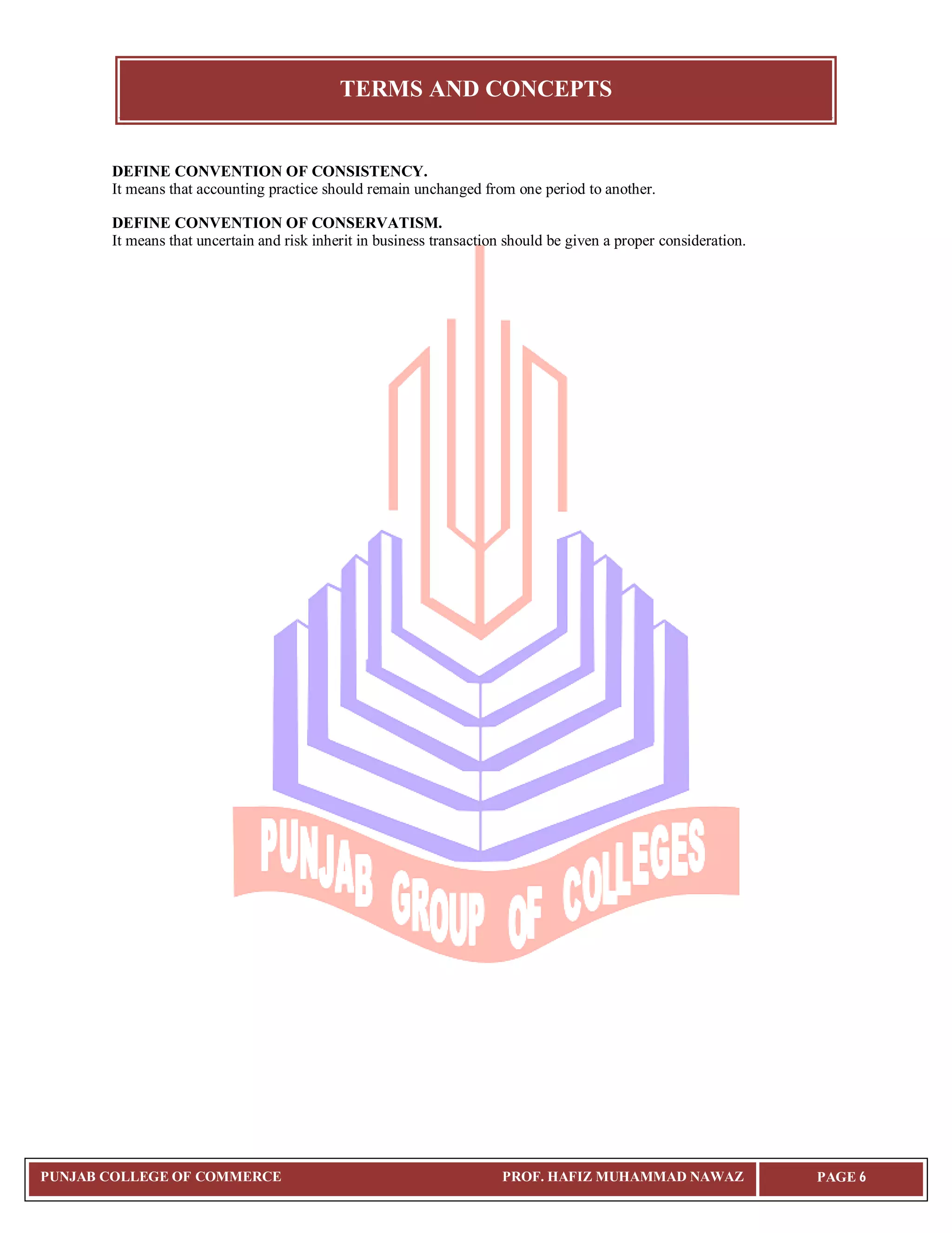 TERMS AND CONCEPTS
PUNJAB COLLEGE OF COMMERCE PROF. HAFIZ MUHAMMAD NAWAZ PAGE 6
DEFINE CONVENTION OF CONSISTENCY.
It means that accounting practice should remain unchanged from one period to another.
DEFINE CONVENTION OF CONSERVATISM.
It means that uncertain and risk inherit in business transaction should be given a proper consideration.
 