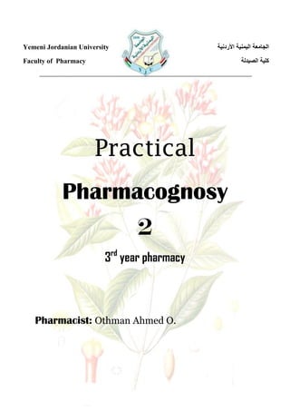Yemeni Jordanian University
Faculty of Pharmacy
‫األردنية‬ ‫اليمنية‬ ‫الجامعة‬
‫الصيدلة‬ ‫كلية‬
Practical
Pharmacognosy
2
3rd
year pharmacy
Pharmacist: Othman Ahmed O.
 