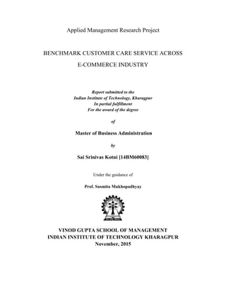 Applied Management Research Project
BENCHMARK CUSTOMER CARE SERVICE ACROSS
E-COMMERCE INDUSTRY
Report submitted to the
Indian Institute of Technology, Kharagpur
In partial fulfillment
For the award of the degree
of
Master of Business Administration
by
Sai Srinivas Kotni [14BM60083]
Under the guidance of
Prof. Susmita Mukhopadhyay
VINOD GUPTA SCHOOL OF MANAGEMENT
INDIAN INSTITUTE OF TECHNOLOGY KHARAGPUR
November, 2015
 