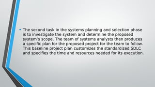 • The second task in the systems planning and selection phase
is to investigate the system and determine the proposed
system’s scope. The team of systems analysts then produces
a specific plan for the proposed project for the team to follow.
This baseline project plan customizes the standardized SDLC
and specifies the time and resources needed for its execution.
 