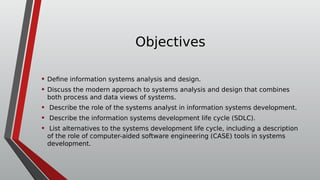 Objectives
• Define information systems analysis and design.
• Discuss the modern approach to systems analysis and design that combines
both process and data views of systems.
• Describe the role of the systems analyst in information systems development.
• Describe the information systems development life cycle (SDLC).
• List alternatives to the systems development life cycle, including a description
of the role of computer-aided software engineering (CASE) tools in systems
development.
 